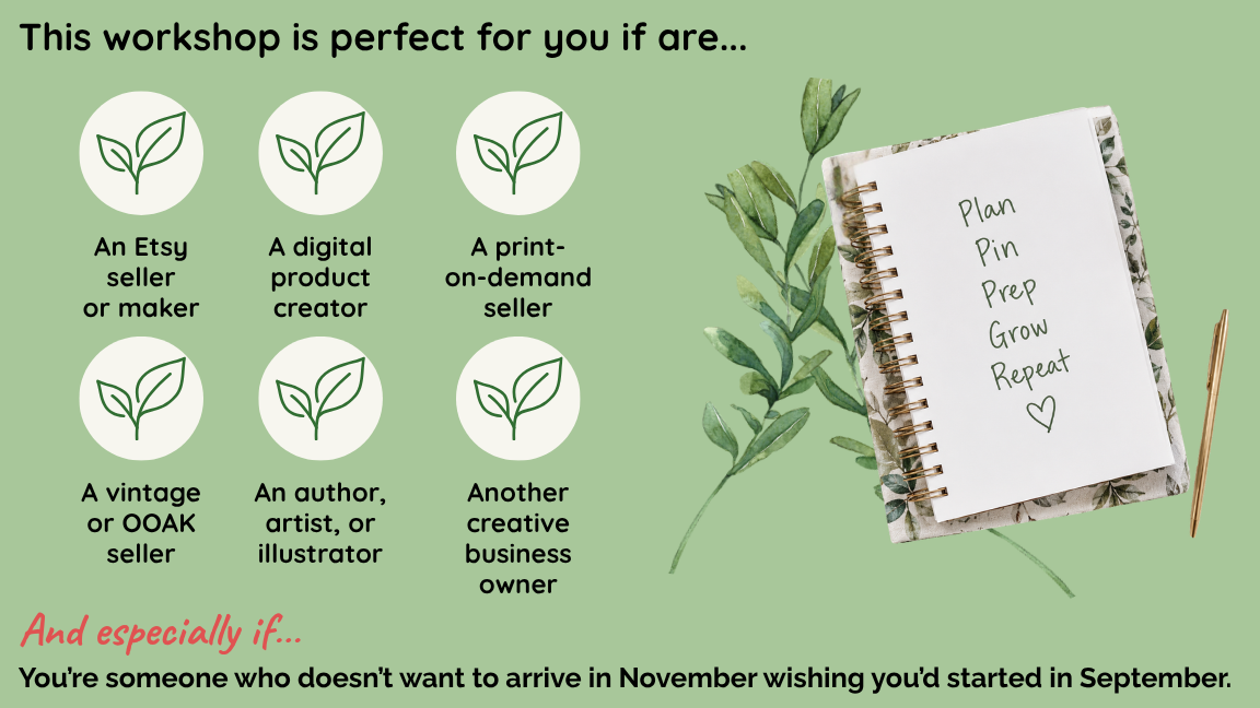This Pinterest workshop perfect for you if you are an Etsy seller or maker, a digital product creator, a print-on-demand seller, a vintage or OOAK seller, an author, artist, or illustrator, or another creative business owner. And especially if you're someone who doesn't want to arrive in November wishing you'd started in August